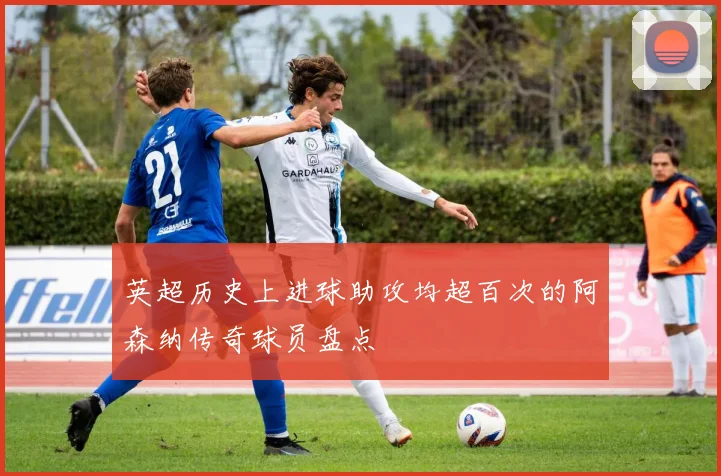 英超历史上进球助攻均超百次的阿森纳传奇球员盘点