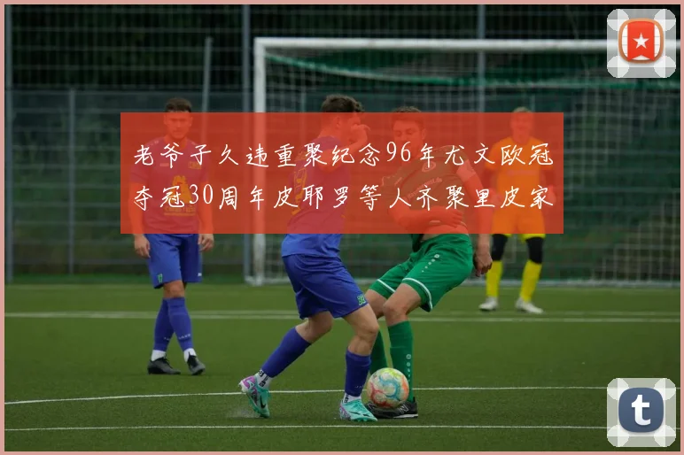 老爷子久违重聚纪念96年尤文欧冠夺冠30周年皮耶罗等人齐聚里皮家