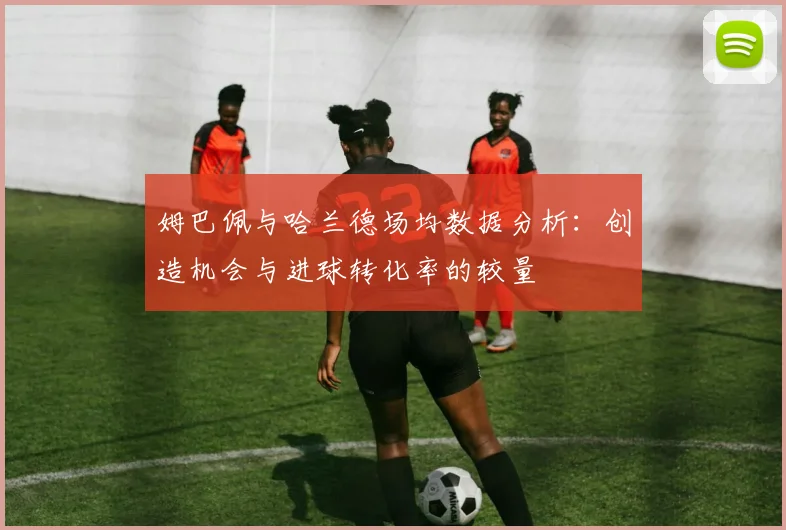 姆巴佩与哈兰德场均数据分析：创造机会与进球转化率的较量