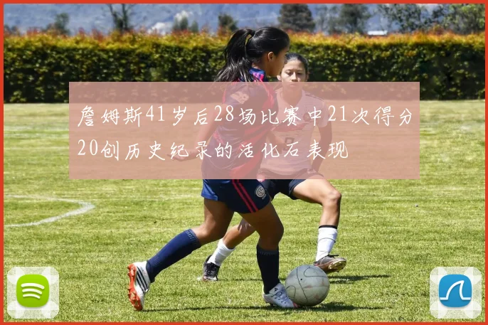 詹姆斯41岁后28场比赛中21次得分20创历史纪录的活化石表现