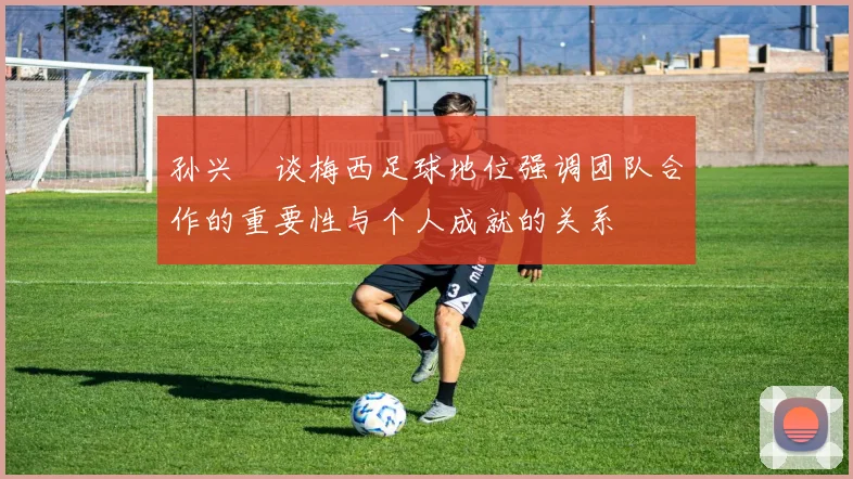 孙兴慜谈梅西足球地位强调团队合作的重要性与个人成就的关系