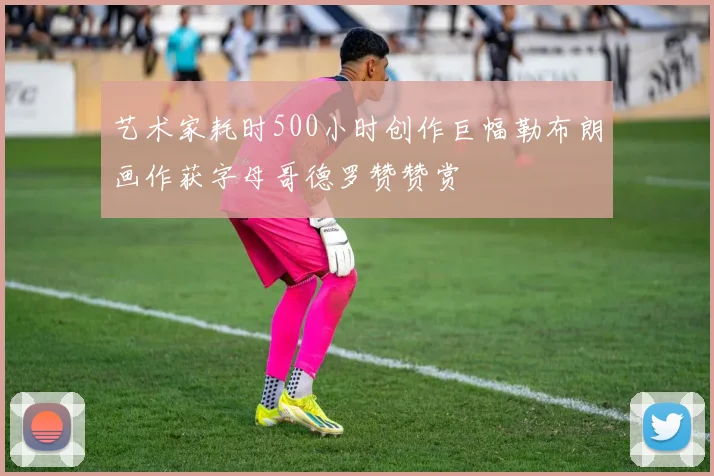 艺术家耗时500小时创作巨幅勒布朗画作获字母哥德罗赞赞赏