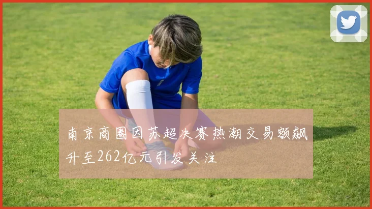 南京商圈因苏超决赛热潮交易额飙升至262亿元引发关注