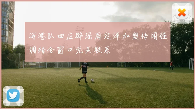 海港队回应辟谣周定洋加盟传闻强调转会窗口无关联系