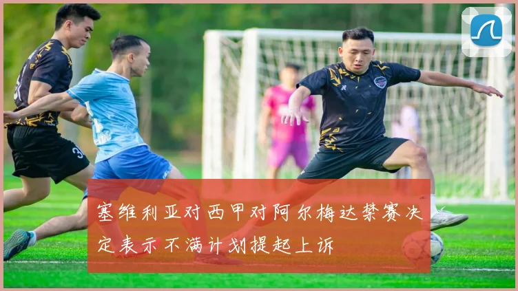 塞维利亚对西甲对阿尔梅达禁赛决定表示不满计划提起上诉