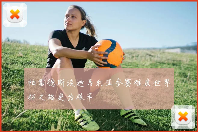 帕雷德斯谈迪马利亚参赛难度世界杯之路更为艰辛