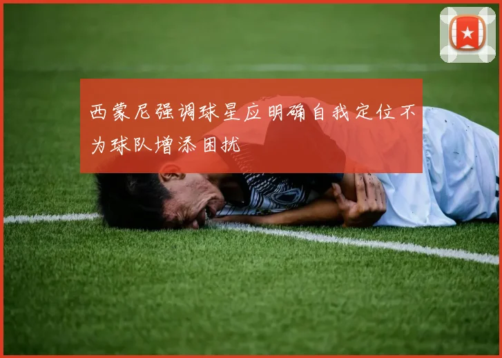 西蒙尼强调球星应明确自我定位不为球队增添困扰