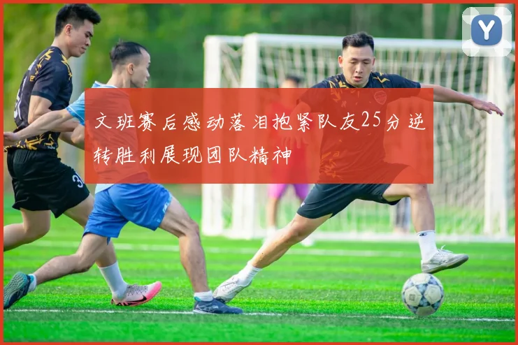 文班赛后感动落泪抱紧队友25分逆转胜利展现团队精神
