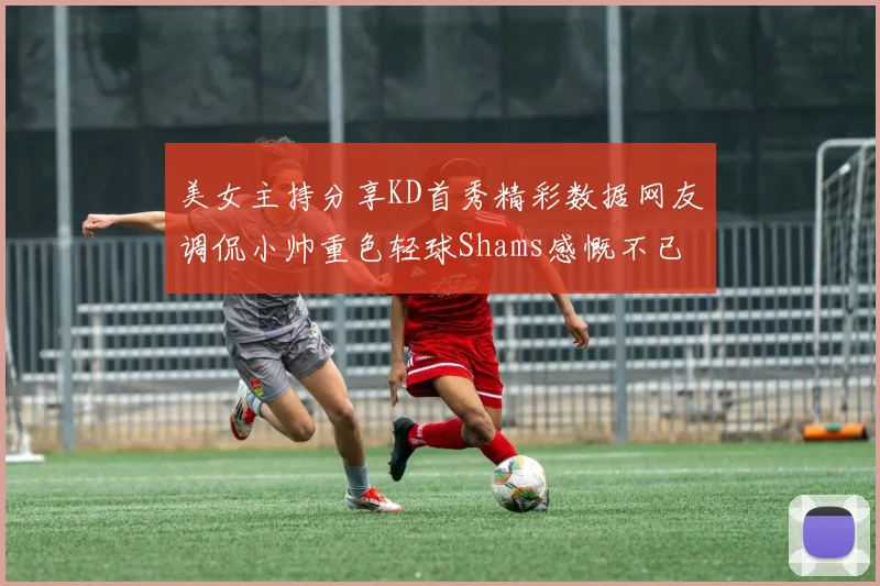 美女主持分享KD首秀精彩数据网友调侃小帅重色轻球Shams感慨不已