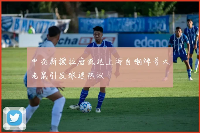 申花新援拉唐抵达上海自嘲绰号大老鼠引发球迷热议