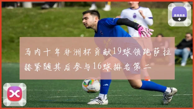 马内十年非洲杯贡献19球领跑萨拉赫紧随其后参与16球排名第二