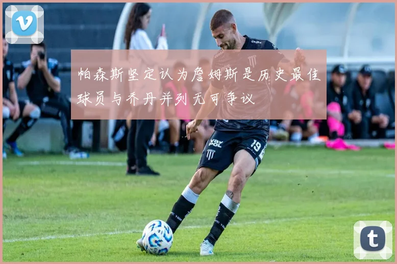 帕森斯坚定认为詹姆斯是历史最佳球员与乔丹并列无可争议