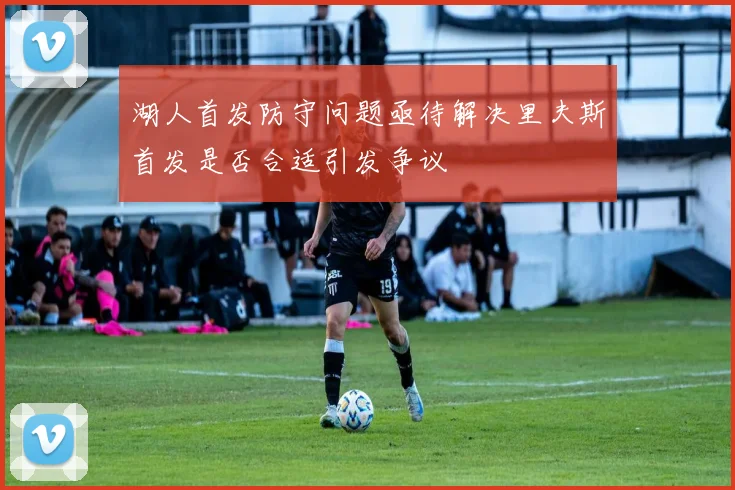 湖人首发防守问题亟待解决里夫斯首发是否合适引发争议