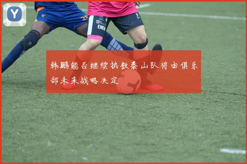 韩鹏能否继续执教泰山队将由俱乐部未来战略决定