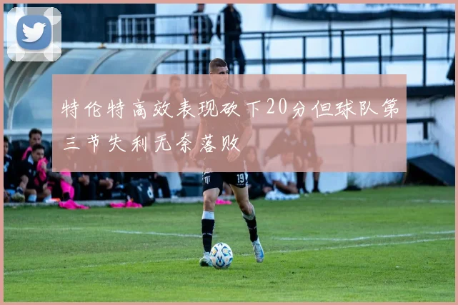 特伦特高效表现砍下20分但球队第三节失利无奈落败