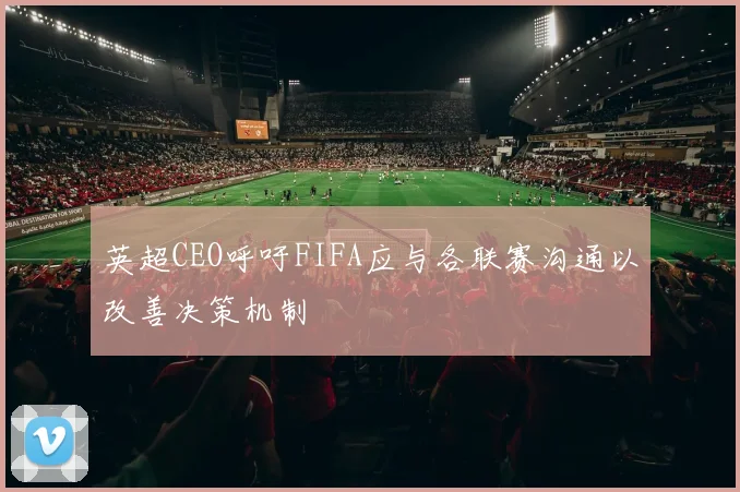 英超CEO呼吁FIFA应与各联赛沟通以改善决策机制