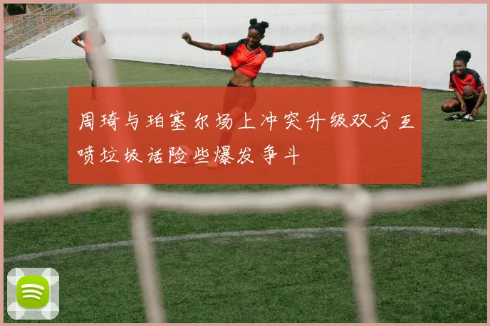 周琦与珀塞尔场上冲突升级双方互喷垃圾话险些爆发争斗