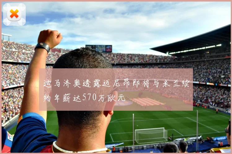 迪马济奥透露迈尼昂即将与米兰续约年薪达570万欧元