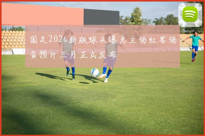 国足2026新版球衣曝光主场红客场黄预计三月正式发布
