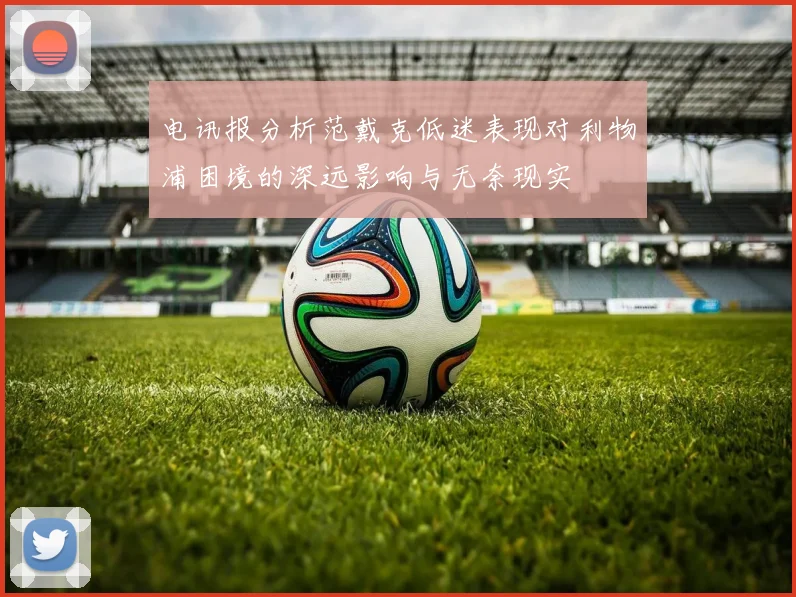 电讯报分析范戴克低迷表现对利物浦困境的深远影响与无奈现实