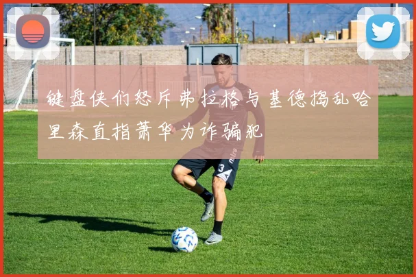 键盘侠们怒斥弗拉格与基德捣乱哈里森直指萧华为诈骗犯