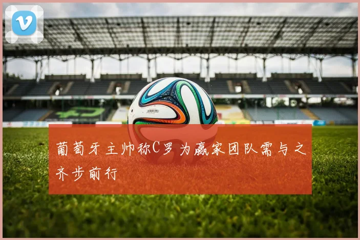 葡萄牙主帅称C罗为赢家团队需与之齐步前行