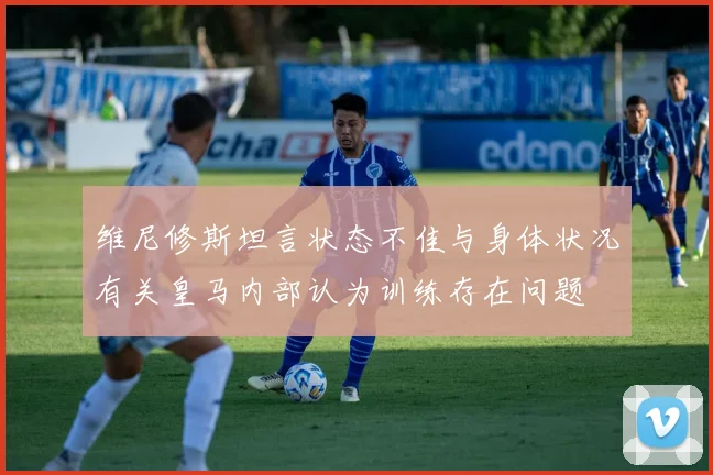 维尼修斯坦言状态不佳与身体状况有关皇马内部认为训练存在问题