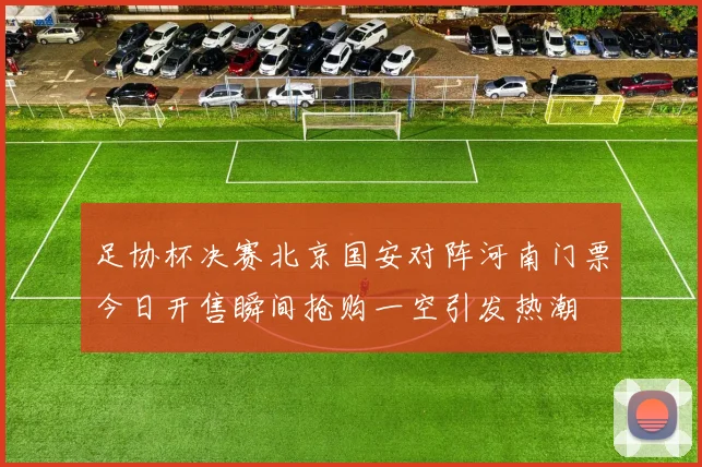 足协杯决赛北京国安对阵河南门票今日开售瞬间抢购一空引发热潮