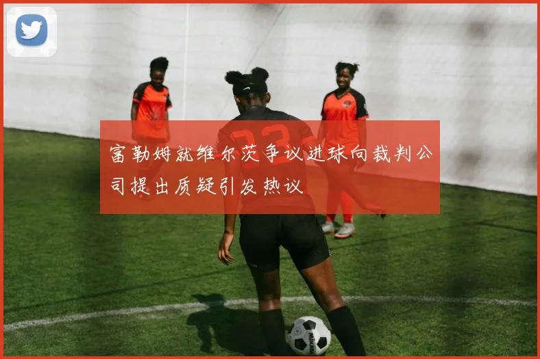 富勒姆就维尔茨争议进球向裁判公司提出质疑引发热议