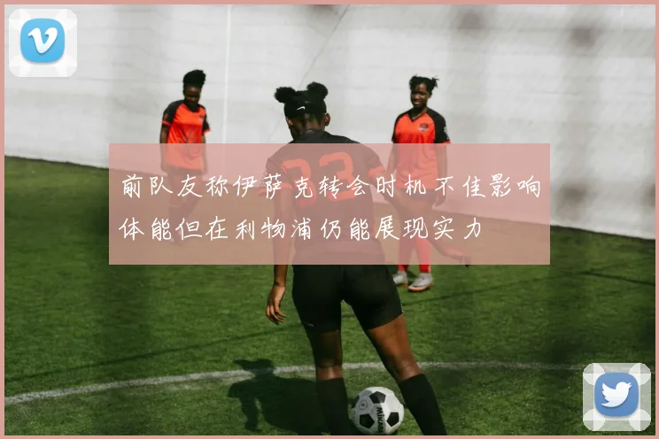 前队友称伊萨克转会时机不佳影响体能但在利物浦仍能展现实力