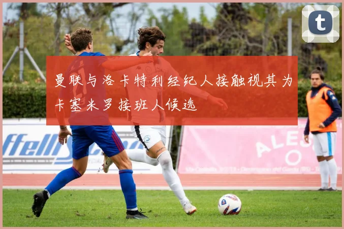 曼联与洛卡特利经纪人接触视其为卡塞米罗接班人候选