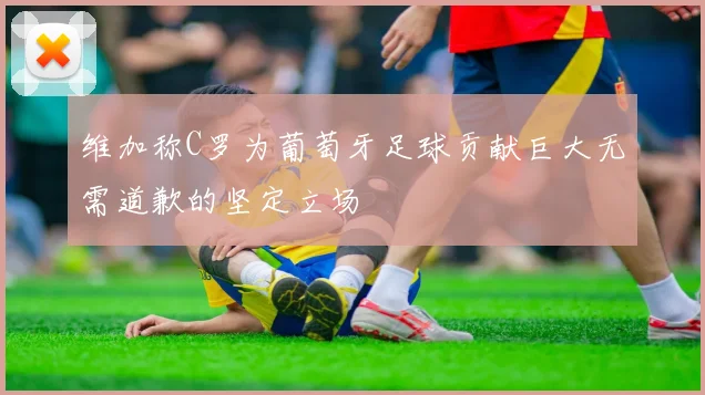 维加称C罗为葡萄牙足球贡献巨大无需道歉的坚定立场