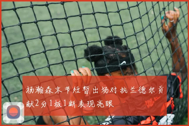 杨瀚森末节短暂出场对抗兰德尔贡献2分1板1断表现亮眼