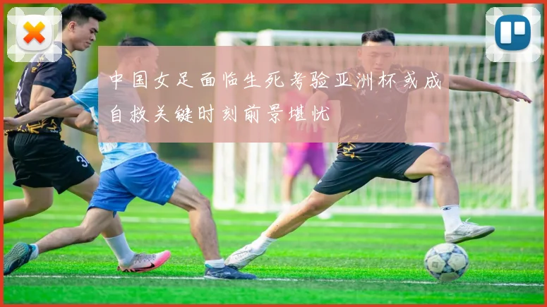 中国女足面临生死考验亚洲杯或成自救关键时刻前景堪忧