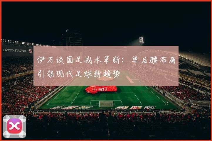 伊万谈国足战术革新：单后腰布局引领现代足球新趋势